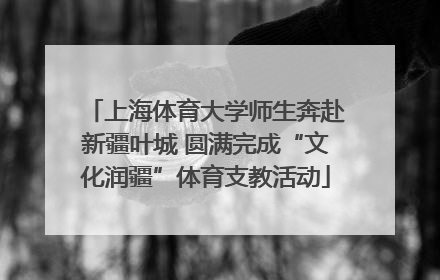 上海体育大学师生奔赴新疆叶城 圆满完成“文化润疆”体育支教活动